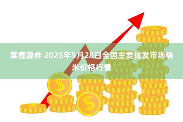 華鑫證券 2025年5月28日全国主要批发市场糯米价格行情
