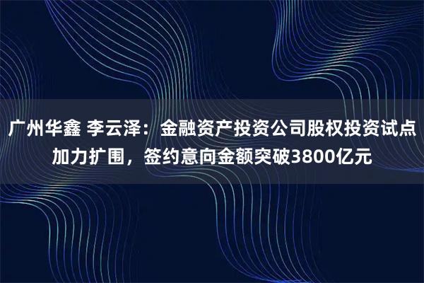 广州华鑫 李云泽：金融资产投资公司股权投资试点加力扩围，签约意向金额突破3800亿元