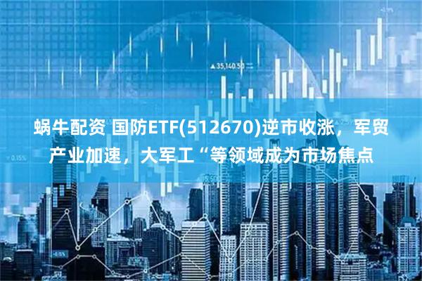 蜗牛配资 国防ETF(512670)逆市收涨，军贸产业加速，大军工“等领域成为市场焦点