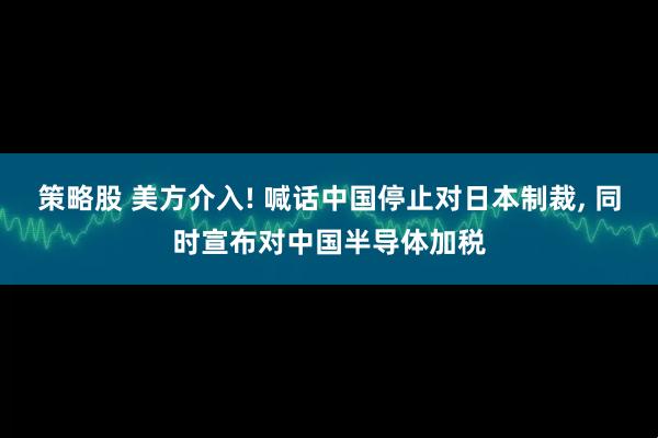 策略股 美方介入! 喊话中国停止对日本制裁, 同时宣布对中国半导体加税