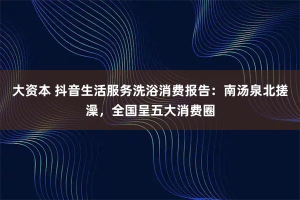 大资本 抖音生活服务洗浴消费报告：南汤泉北搓澡，全国呈五大消费圈