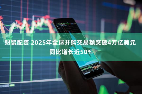 财聚配资 2025年全球并购交易额突破4万亿美元 同比增长近50%