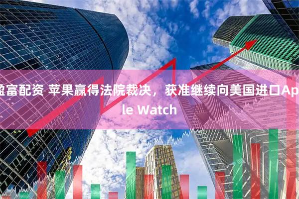 盈富配资 苹果赢得法院裁决，获准继续向美国进口Apple Watch