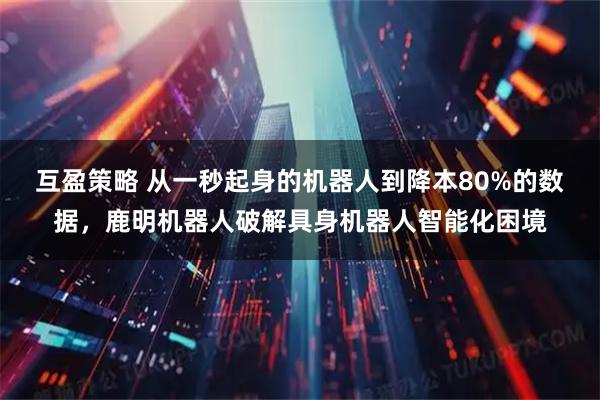 互盈策略 从一秒起身的机器人到降本80%的数据，鹿明机器人破解具身机器人智能化困境