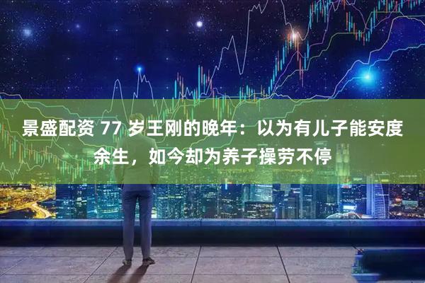 景盛配资 77 岁王刚的晚年：以为有儿子能安度余生，如今却为养子操劳不停