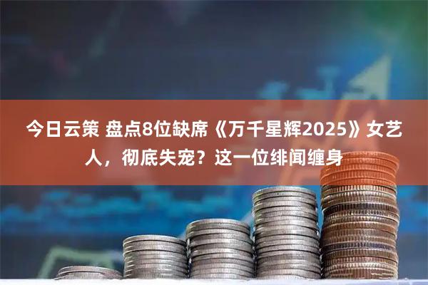 今日云策 盘点8位缺席《万千星辉2025》女艺人，彻底失宠？这一位绯闻缠身