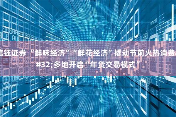 信钰证券 “鲜味经济”“鲜花经济”撬动节前火热消费 多地开启“年货交易模式”