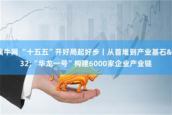 擒牛网 “十五五”开好局起好步丨从首堆到产业基石 “华龙一号”构建6000家企业产业链