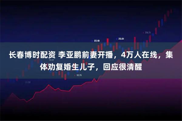 长春博时配资 李亚鹏前妻开播，4万人在线，集体劝复婚生儿子，回应很清醒