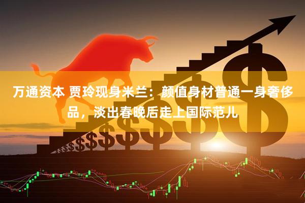 万通资本 贾玲现身米兰：颜值身材普通一身奢侈品，淡出春晚后走上国际范儿