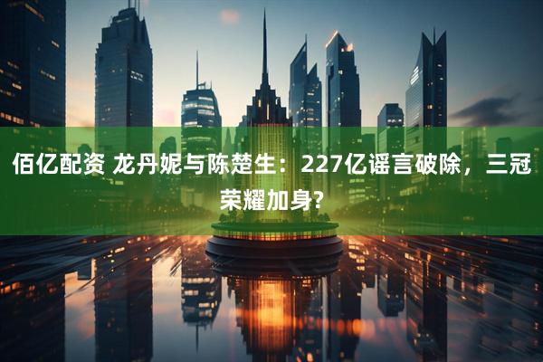 佰亿配资 龙丹妮与陈楚生：227亿谣言破除，三冠荣耀加身?