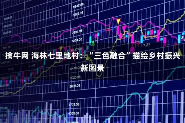 擒牛网 海林七里地村：“三色融合”描绘乡村振兴新图景