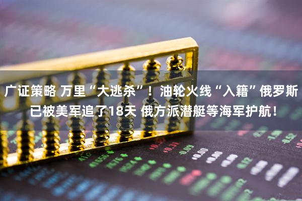 广证策略 万里“大逃杀”！油轮火线“入籍”俄罗斯 已被美军追了18天 俄方派潜艇等海军护航！