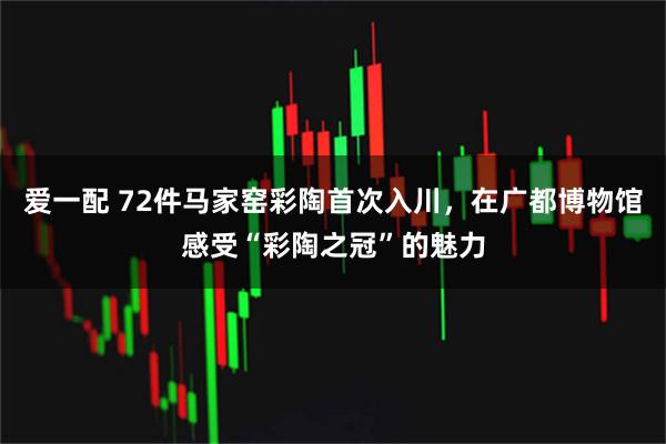 爱一配 72件马家窑彩陶首次入川，在广都博物馆感受“彩陶之冠”的魅力