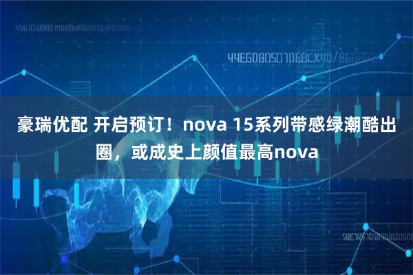 豪瑞优配 开启预订！nova 15系列带感绿潮酷出圈，或成史上颜值最高nova
