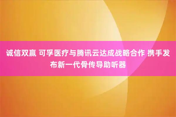 诚信双赢 可孚医疗与腾讯云达成战略合作 携手发布新一代骨传导助听器