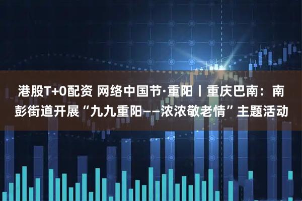 港股T+0配资 网络中国节·重阳丨重庆巴南：南彭街道开展“九九重阳——浓浓敬老情”主题活动
