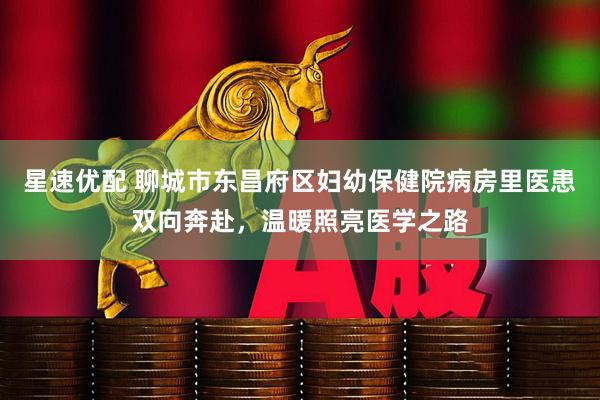 星速优配 聊城市东昌府区妇幼保健院病房里医患双向奔赴，温暖照亮医学之路