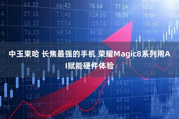 中玉束哈 长焦最强的手机 荣耀Magic8系列用AI赋能硬件体验