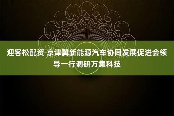 迎客松配资 京津冀新能源汽车协同发展促进会领导一行调研万集科技