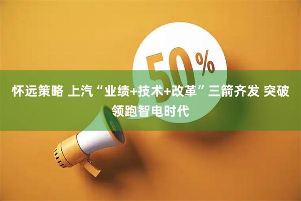 怀远策略 上汽“业绩+技术+改革”三箭齐发 突破领跑智电时代