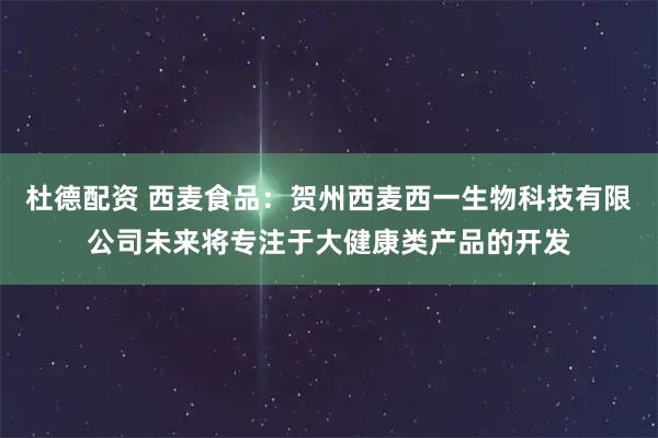 杜德配资 西麦食品：贺州西麦西一生物科技有限公司未来将专注于大健康类产品的开发