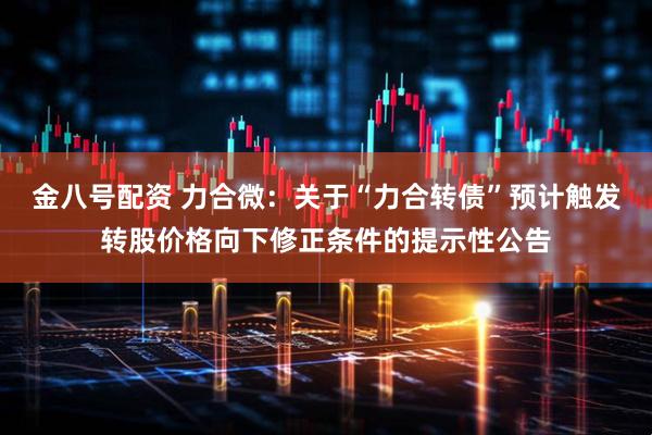 金八号配资 力合微：关于“力合转债”预计触发转股价格向下修正条件的提示性公告