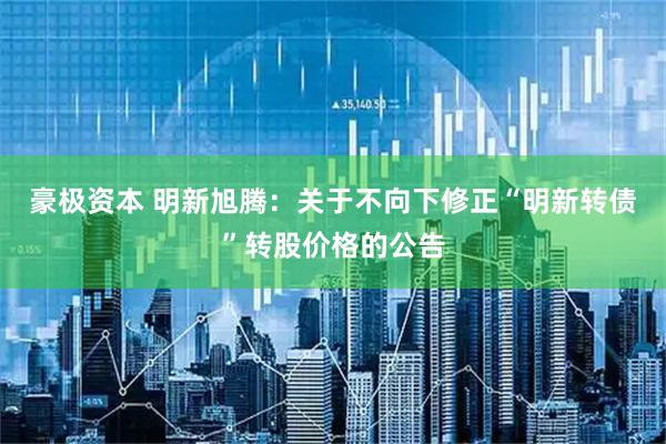 豪极资本 明新旭腾：关于不向下修正“明新转债”转股价格的公告