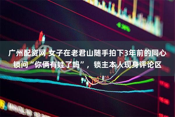 广州配资网 女子在老君山随手拍下3年前的同心锁问“你俩有娃了吗”，锁主本人现身评论区
