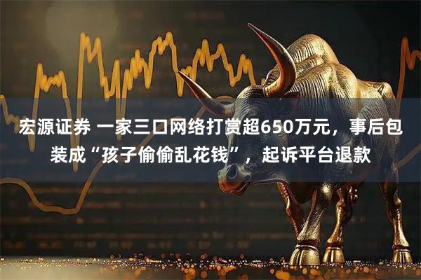 宏源证券 一家三口网络打赏超650万元，事后包装成“孩子偷偷乱花钱”，起诉平台退款